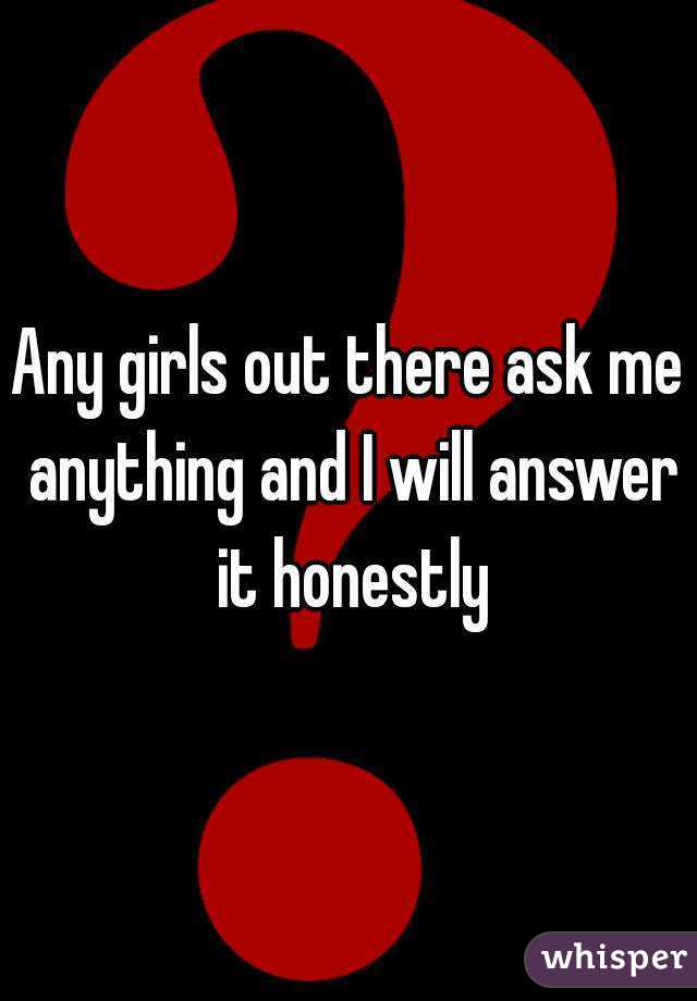Any girls out there ask me anything and I will answer it honestly