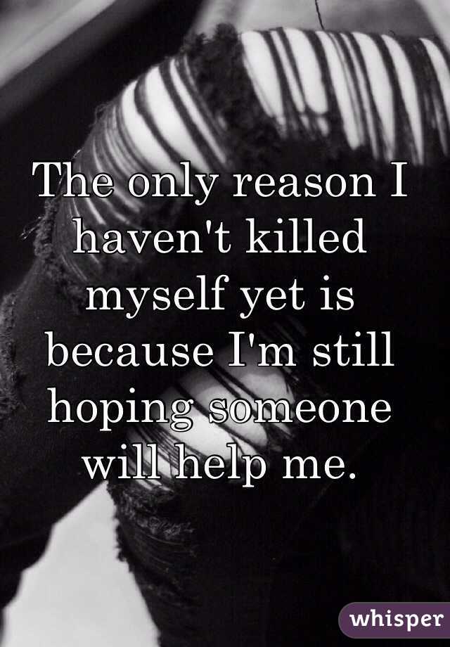 The only reason I haven't killed myself yet is because I'm still hoping someone will help me. 
