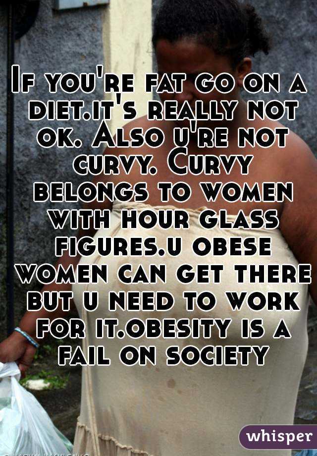 If you're fat go on a diet.it's really not ok. Also u're not curvy. Curvy belongs to women with hour glass figures.u obese women can get there but u need to work for it.obesity is a fail on society