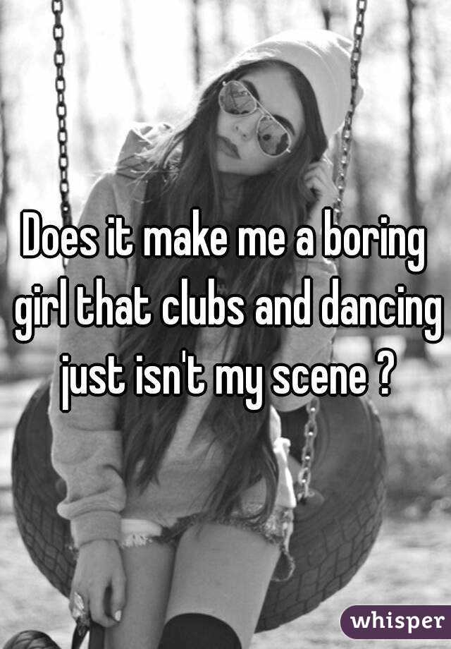 Does it make me a boring girl that clubs and dancing just isn't my scene ?