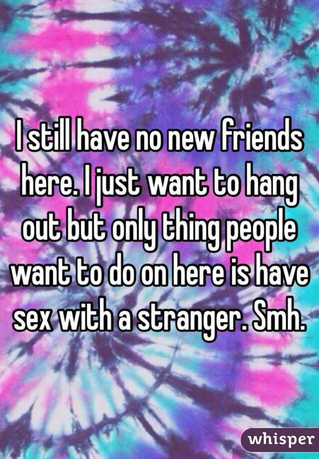 I still have no new friends here. I just want to hang out but only thing people want to do on here is have sex with a stranger. Smh. 