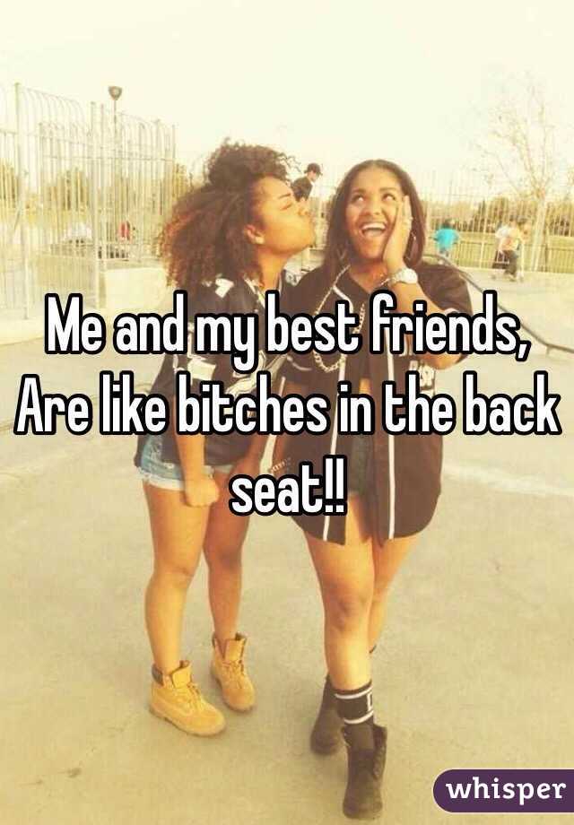 Me and my best friends,
Are like bitches in the back seat!!