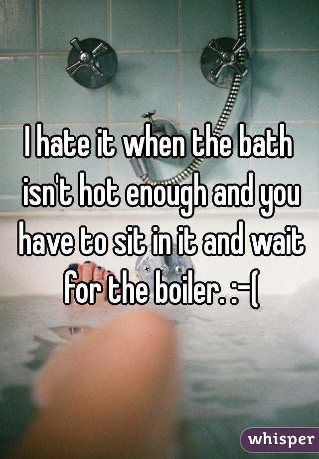 I hate it when the bath isn't hot enough and you have to sit in it and wait for the boiler. :-(