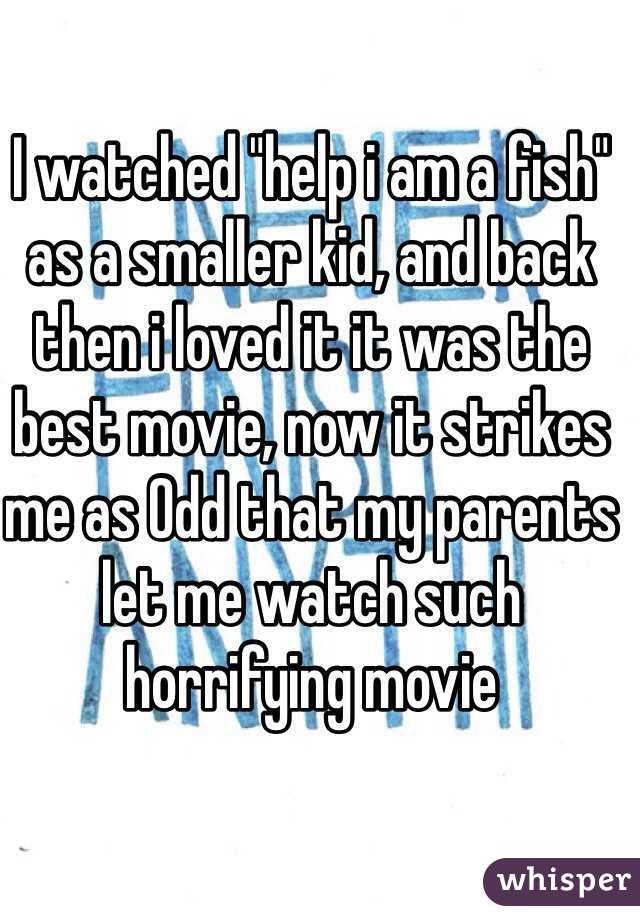 I watched "help i am a fish" as a smaller kid, and back then i loved it it was the best movie, now it strikes me as Odd that my parents let me watch such horrifying movie