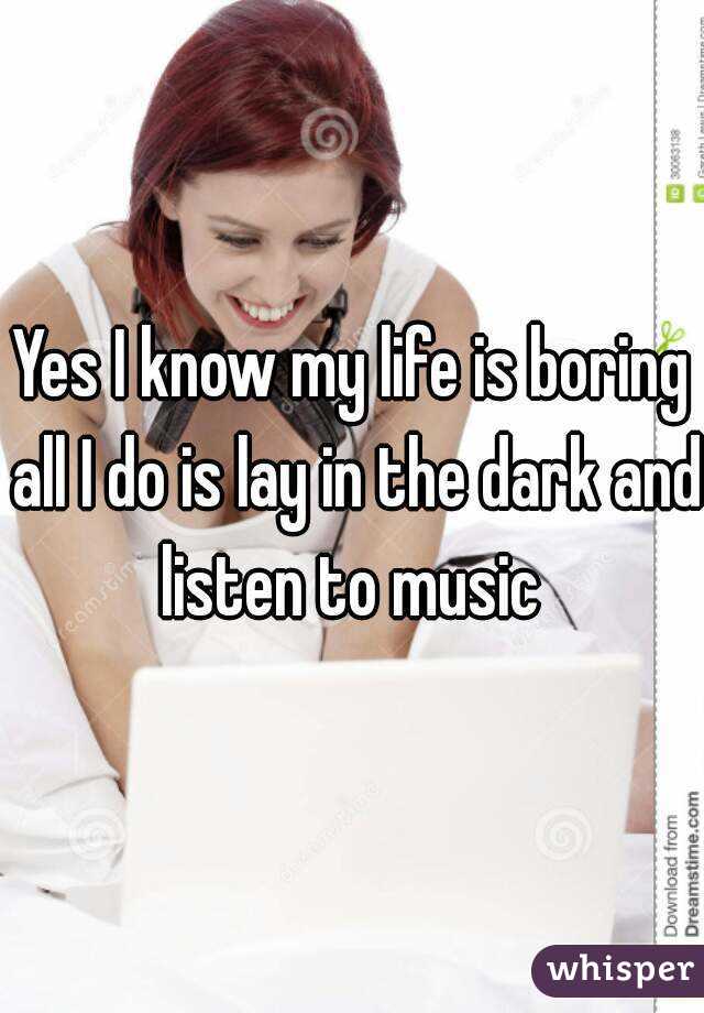 Yes I know my life is boring all I do is lay in the dark and listen to music 