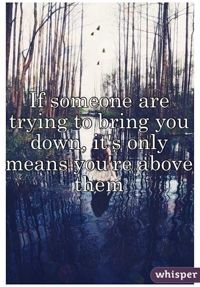 If someone are trying to bring you down, it's only means you're above them 