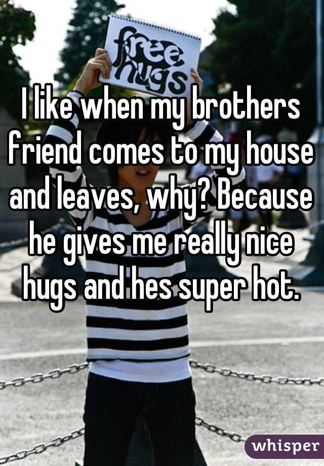 I like when my brothers friend comes to my house and leaves, why? Because he gives me really nice hugs and hes super hot.