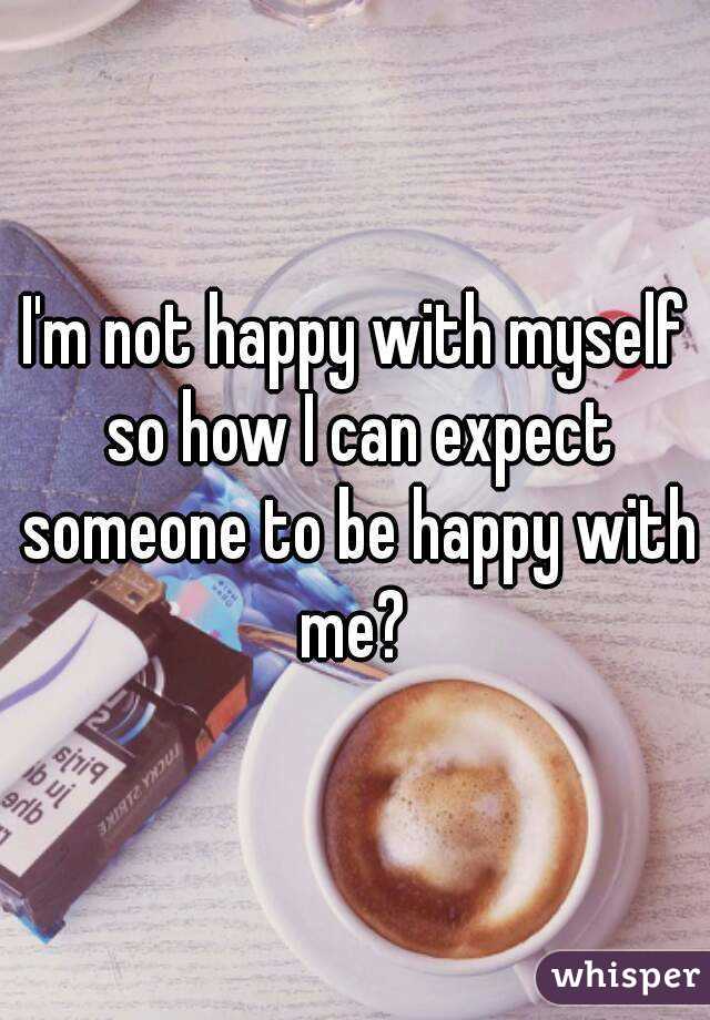 I'm not happy with myself so how I can expect someone to be happy with me? 
