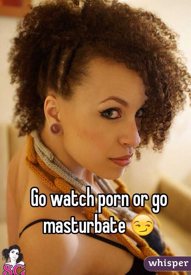 Go watch porn or go masturbate 😏