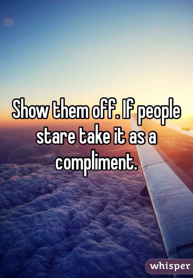 Show them off. If people stare take it as a compliment. 