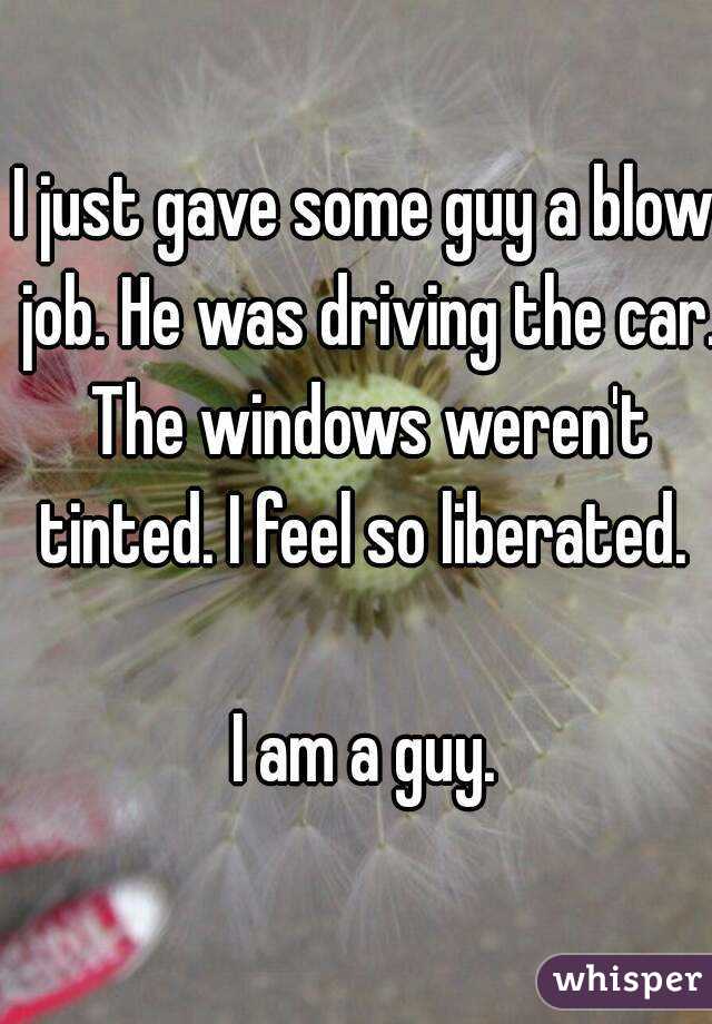 I just gave some guy a blow job. He was driving the car. The windows weren't tinted. I feel so liberated. 

I am a guy.