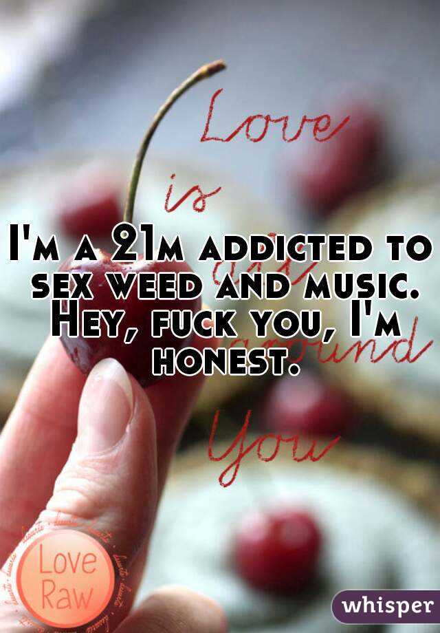 I'm a 21m addicted to sex weed and music. Hey, fuck you, I'm honest.