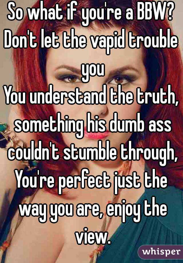 So what if you're a BBW?
Don't let the vapid trouble you
You understand the truth, something his dumb ass couldn't stumble through,
You're perfect just the way you are, enjoy the view.