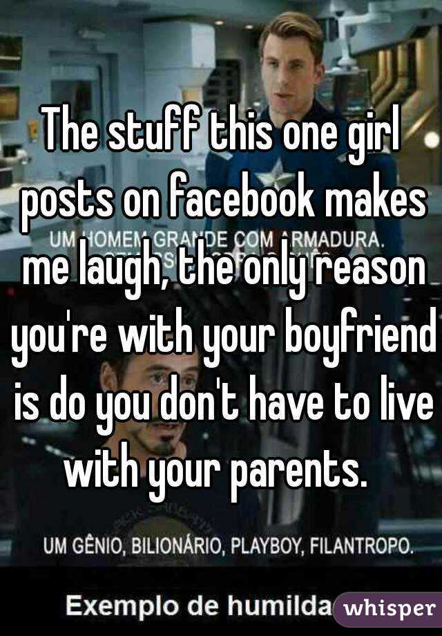 The stuff this one girl posts on facebook makes me laugh, the only reason you're with your boyfriend is do you don't have to live with your parents.  