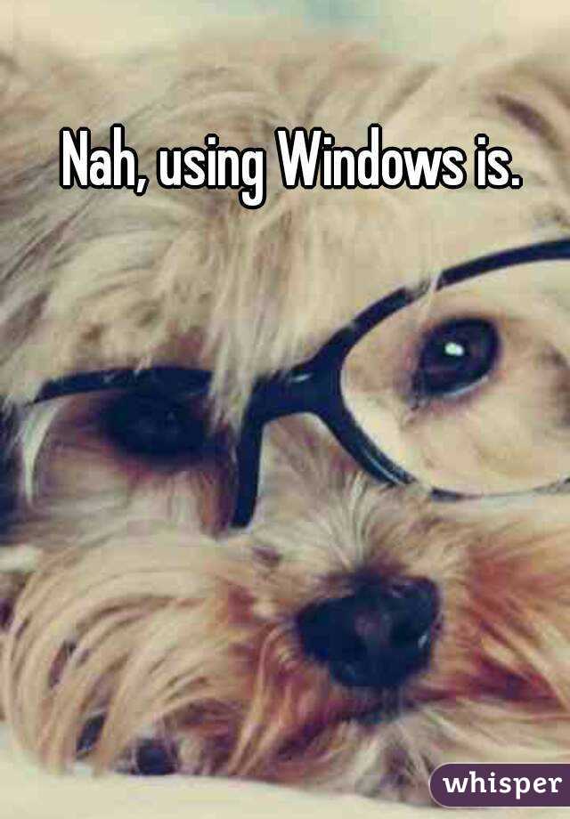 Nah, using Windows is.
