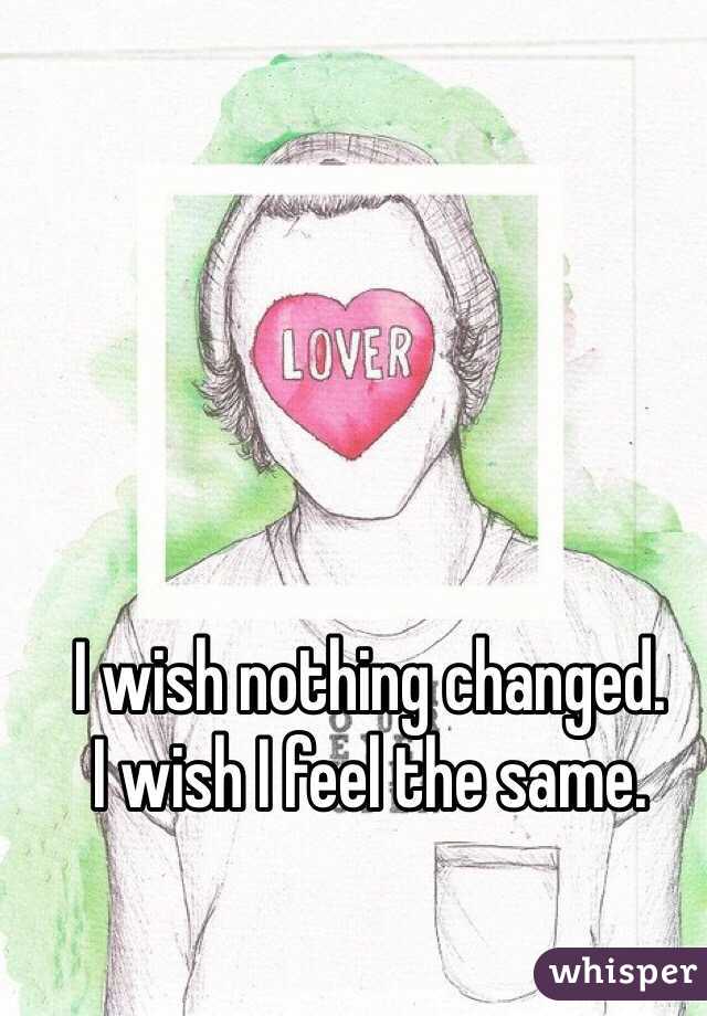 I wish nothing changed. 
I wish I feel the same. 
