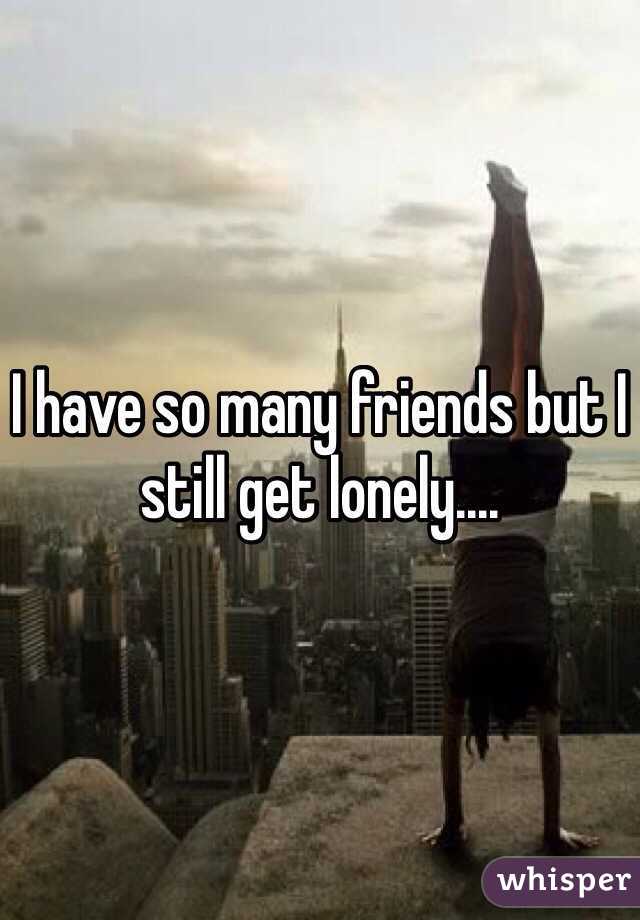 I have so many friends but I still get lonely....
