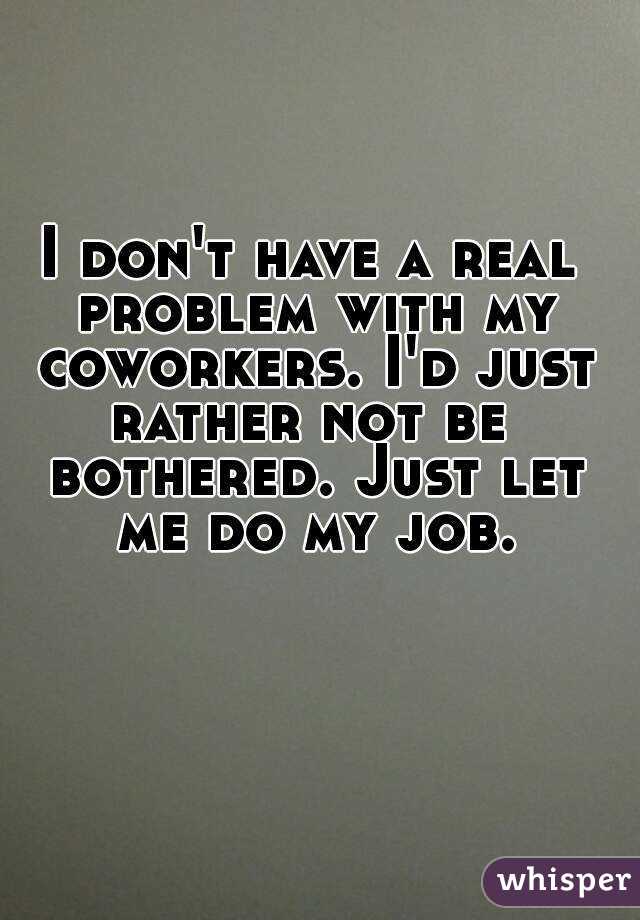 I don't have a real problem with my coworkers. I'd just rather not be  bothered. Just let me do my job.