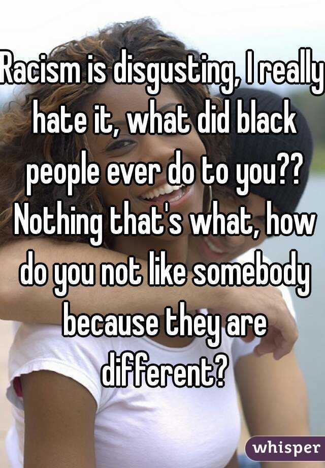 Racism is disgusting, I really hate it, what did black people ever do to you?? Nothing that's what, how do you not like somebody because they are different?
