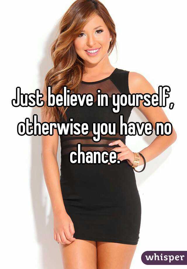 Just believe in yourself, otherwise you have no chance.