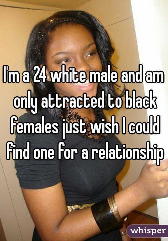I'm a 24 white male and am only attracted to black females just wish I could find one for a relationship