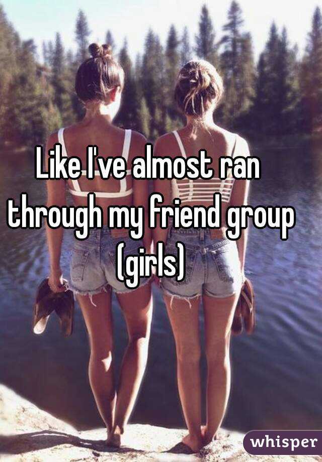 Like I've almost ran through my friend group (girls)