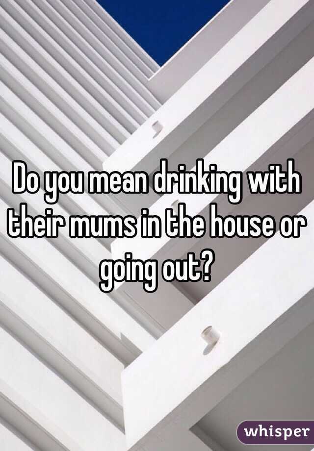 Do you mean drinking with their mums in the house or going out?
