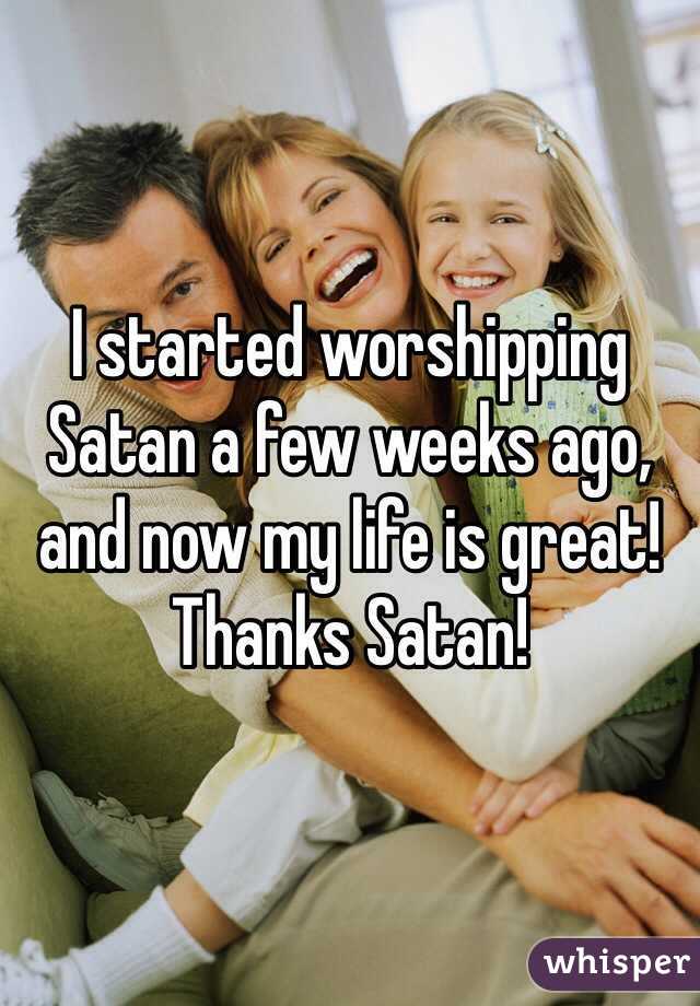 I started worshipping Satan a few weeks ago, and now my life is great! Thanks Satan! 