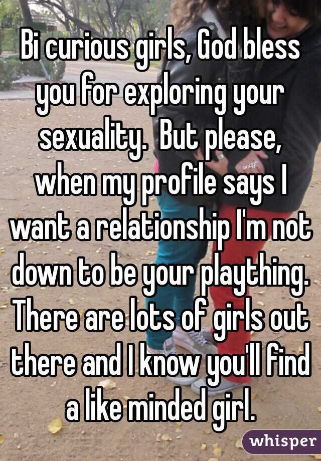  Bi curious girls, God bless you for exploring your sexuality.  But please, when my profile says I want a relationship I'm not down to be your plaything.  There are lots of girls out there and I know you'll find a like minded girl.