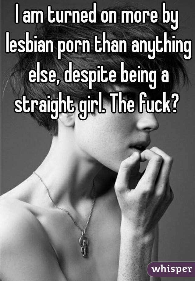 I am turned on more by lesbian porn than anything else, despite being a straight girl. The fuck? 
