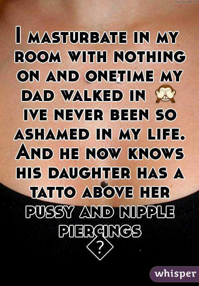 I masturbate in my room with nothing on and onetime my dad walked in 🙈 ive never been so ashamed in my life. And he now knows his daughter has a tatto above her pussy and nipple piercings 😳