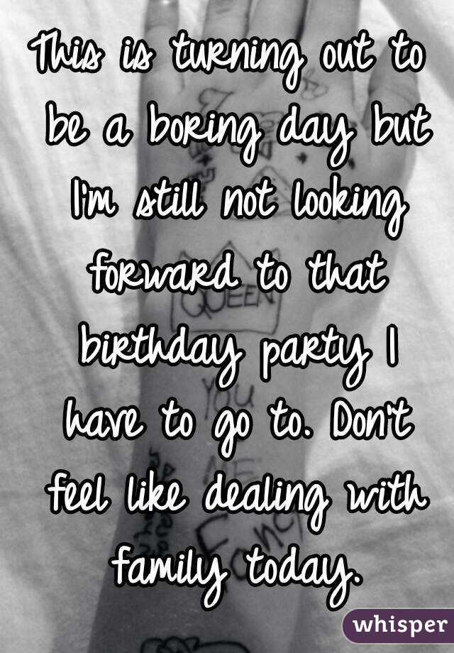 This is turning out to be a boring day but I'm still not looking forward to that birthday party I have to go to. Don't feel like dealing with family today.