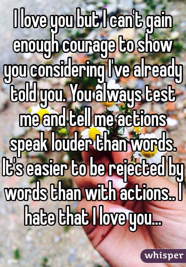 I love you but I can't gain enough courage to show you considering I've already told you. You always test me and tell me actions speak louder than words. It's easier to be rejected by words than with actions.. I hate that I love you...