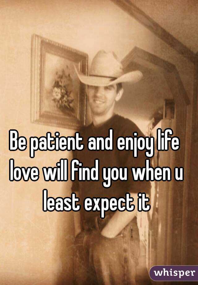 Be patient and enjoy life love will find you when u least expect it