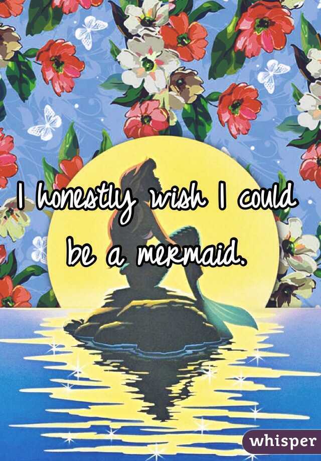 I honestly wish I could be a mermaid.