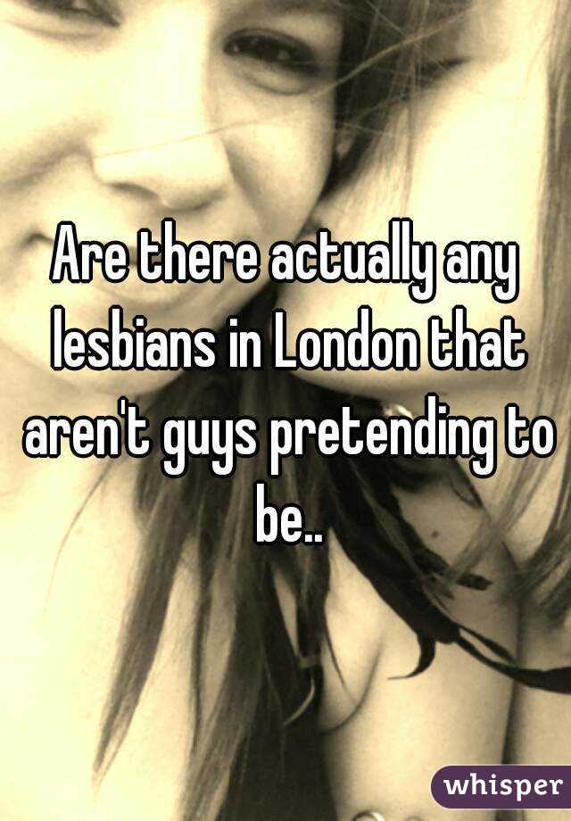 Are there actually any lesbians in London that aren't guys pretending to be..