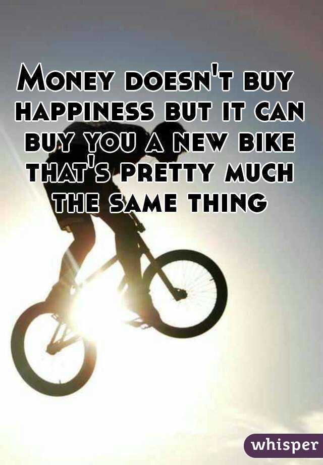 Money doesn't buy happiness but it can buy you a new bike that's pretty much the same thing