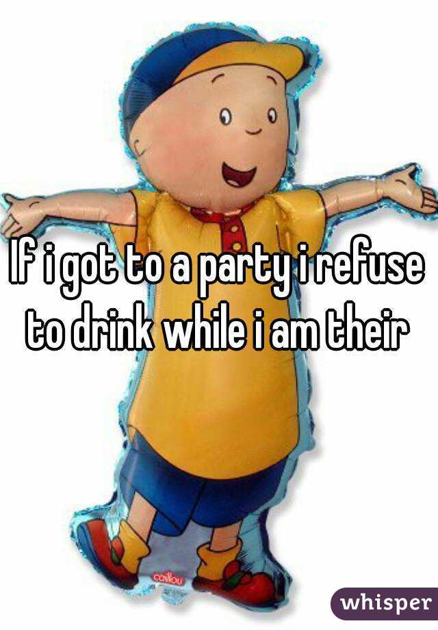 If i got to a party i refuse to drink while i am their 