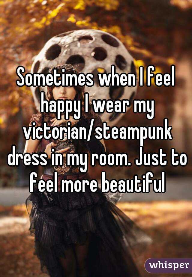 Sometimes when I feel happy I wear my victorian/steampunk dress in my room. Just to feel more beautiful