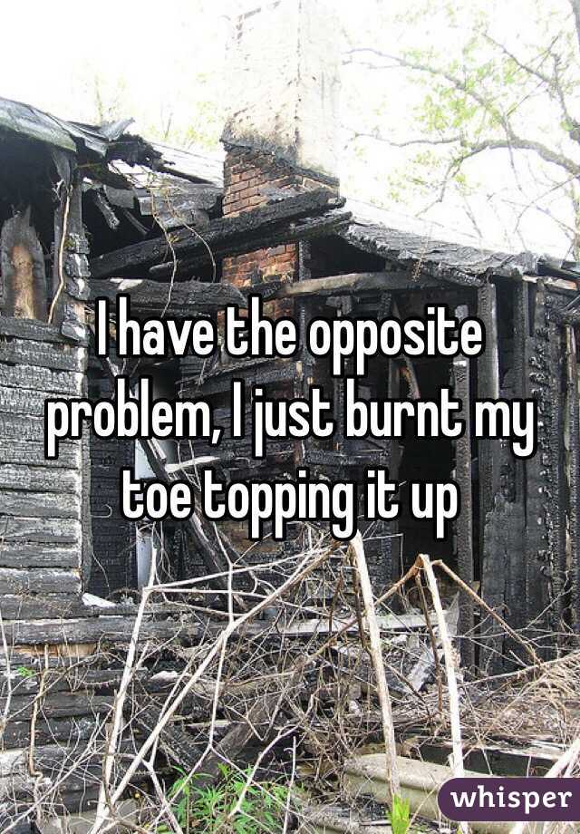 I have the opposite problem, I just burnt my toe topping it up
