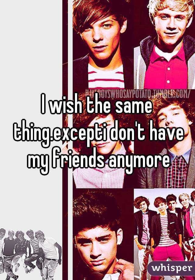 I wish the same thing.excepti don't have my friends anymore