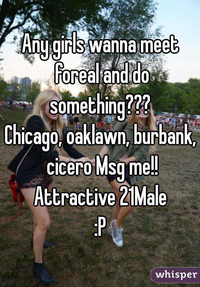 Any girls wanna meet foreal and do something??? 
Chicago, oaklawn, burbank, cicero Msg me!!
Attractive 21Male
:P