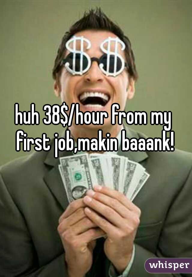 huh 38$/hour from my first job,makin baaank!