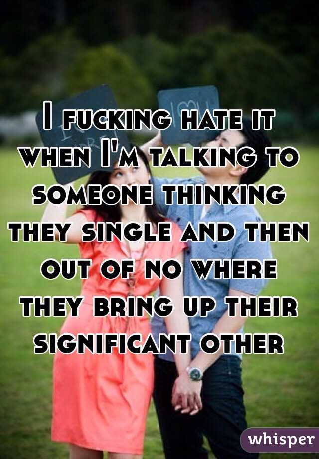 I fucking hate it when I'm talking to someone thinking they single and then out of no where they bring up their significant other 