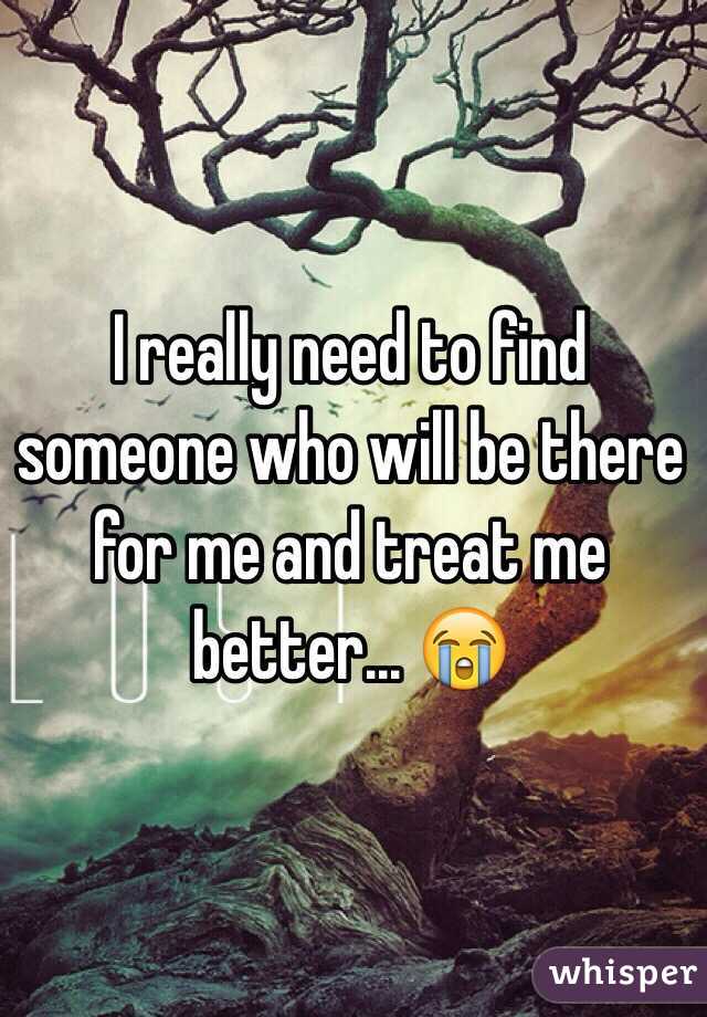 I really need to find someone who will be there for me and treat me better... 😭