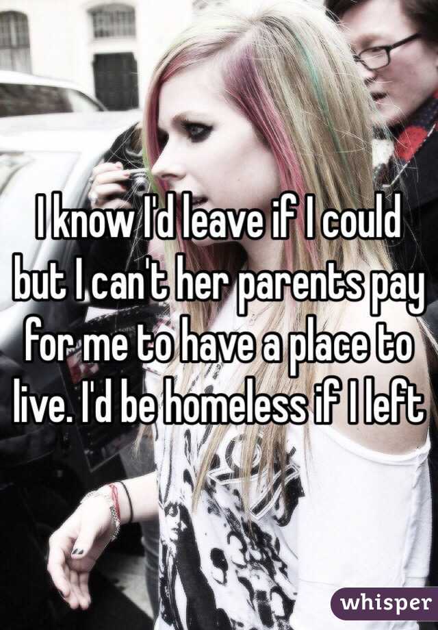 I know I'd leave if I could but I can't her parents pay for me to have a place to live. I'd be homeless if I left