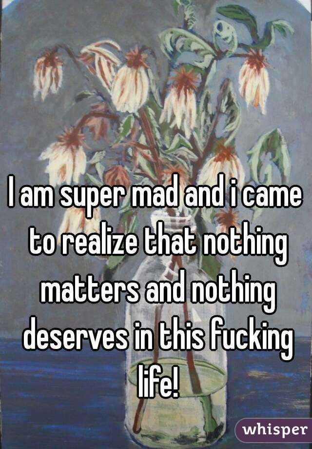 I am super mad and i came to realize that nothing matters and nothing deserves in this fucking life!