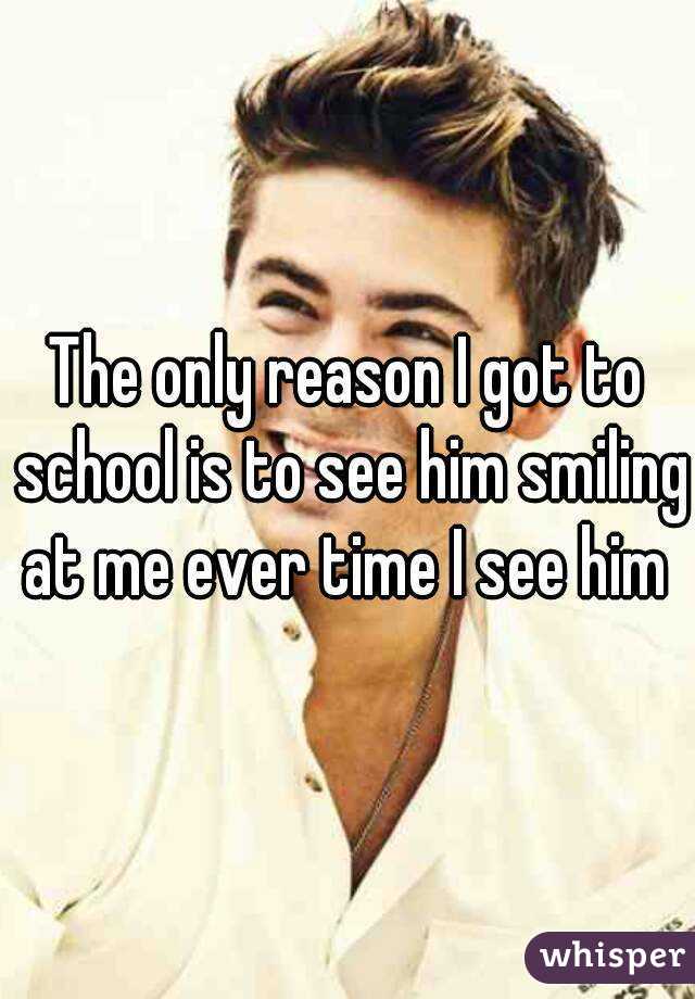 The only reason I got to school is to see him smiling at me ever time I see him 
