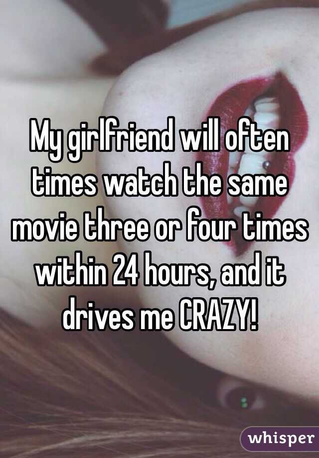 My girlfriend will often times watch the same movie three or four times within 24 hours, and it drives me CRAZY! 