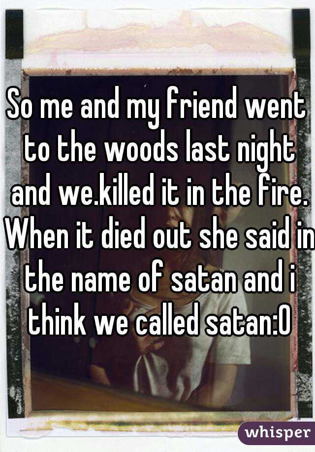So me and my friend went to the woods last night and we.killed it in the fire. When it died out she said in the name of satan and i think we called satan:0